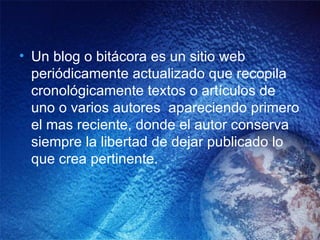 Un blog o bitácora es un sitio web periódicamente actualizado que recopila cronológicamente textos o artículos de uno o varios autores  apareciendo primero el mas reciente, donde el autor conserva siempre la libertad de dejar publicado lo que crea pertinente.   
