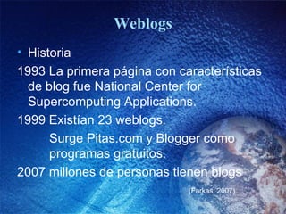 Weblogs Historia  1993 La primera página con características  de blog fue National Center for  Supercomputing Applications. 1999 Existían 23 weblogs.   Surge Pitas.com y Blogger como   programas gratuitos. 2007 millones de personas tienen blogs (Farkas, 2007) 