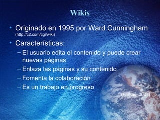 Wikis Originado en 1995 por Ward Cunningham  (http://c2.com/cgi/wiki) Características: El usuario edita el contenido y puede crear nuevas páginas Enlaza las páginas y su contenido Fomenta la colaboración Es un trabajo en progreso (Farkas, 2007) 