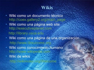 Wikis Wiki como un documento técnico  http://coex.gallery2.org/main_page Wiki como una página web site  http://executiveplanet.com http:// library.usca.edu Wiki como una página de una organización http://www.libsuccess.org Wiki como conocimiento humano  http://www.wikipedia.com Wiki de wikis http://wikiindex.org/Welcome 