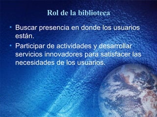 Rol de la biblioteca Buscar presencia en donde los usuarios están. Participar de actividades y desarrollar servicios innovadores para satisfacer las necesidades de los usuarios. 
