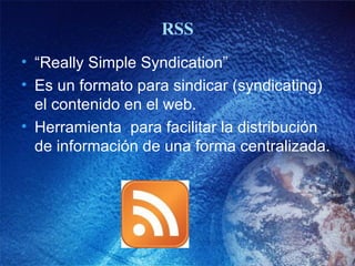 RSS “ Really Simple Syndication” Es un formato para sindicar (syndicating) el contenido en el web. Herramienta  para facilitar la distribución de información de una forma centralizada.  