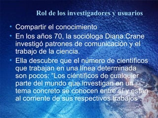 Rol de los investigadores y usuarios Compartir el conocimiento En los a ños 70, la socióloga Diana Crane investigó patrones de comunicación y el trabajo de la ciencia.  Ella descubre que el número de científicos que trabajan en una línea determinada son pocos: “Los ciéntíficos de cualquier parte del mundo que investigan en un tema concreto se conocen entre sí y están al corriente de sus respectivos trabajos”. 