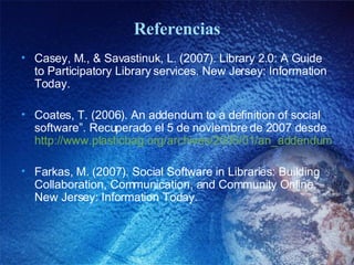 Referencias Casey, M., & Savastinuk, L. (2007). Library 2.0: A Guide to Participatory Library services. New Jersey: Information Today.  Coates, T. (2006). An addendum to a definition of social software”. Recuperado el 5 de noviembre de 2007 desde  http://www.plasticbag.org/archives/2005/01/an_addendum_to_a_definition_of_social_software.shtml Farkas, M. (2007). Social Software in Libraries: Building Collaboration, Communication, and Community Online. New Jersey: Information Today. 