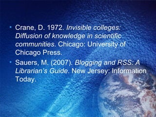 Crane, D. 1972.  Invisible colleges: Diffusion of knowledge in scientific communities . Chicago: University of Chicago Press. Sauers, M. (2007).  Blogging and RSS: A Librarian’s Guide . New Jersey: Information Today. 