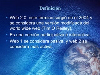 Definición Web 2.0: este término surgió en el 2004 y se considera una versión modificada del world wide web (Tim O Reilley).  Es una versión participativa e interactiva. Web 1 se considera pasiva  y web 2 se considera mas activa.  
