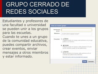 GRUPO CERRADO DE
REDES SOCIALES
Estudiantes y profesores de
una facultad o universidad
se pueden unir a los grupos
para las escuelas.
Cuando te unes a un grupo
de la comunidad educativa,
puedes compartir archivos,
crear eventos, enviar
mensajes a otros miembros
y estar informado.
 