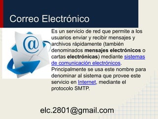 Correo Electrónico
Es un servicio de red que permite a los
usuarios enviar y recibir mensajes y
archivos rápidamente (también
denominados mensajes electrónicos o
cartas electrónicas) mediante sistemas
de comunicación electrónicos.
Principalmente se usa este nombre para
denominar al sistema que provee este
servicio en Internet, mediante el
protocolo SMTP.
elc.2801@gmail.com
 