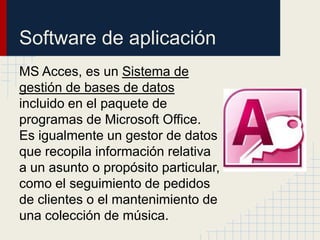 Software de aplicación
MS Acces, es un Sistema de
gestión de bases de datos
incluido en el paquete de
programas de Microsoft Office.
Es igualmente un gestor de datos
que recopila información relativa
a un asunto o propósito particular,
como el seguimiento de pedidos
de clientes o el mantenimiento de
una colección de música.
 