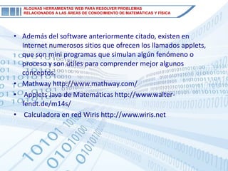 ALGUNAS HERRAMIENTAS WEB PARA RESOLVER PROBLEMAS
   RELACIONADOS A LAS ÁREAS DE CONOCIMIENTO DE MATEMÁTICAS Y FÍSICA




• Además del software anteriormente citado, existen en
  Internet numerosos sitios que ofrecen los llamados applets,
  que son mini programas que simulan algún fenómeno o
  proceso y son útiles para comprender mejor algunos
  conceptos.
• Mathway http://www.mathway.com/
• Applets Java de Matemáticas http://www.walter-
  fendt.de/m14s/
• Calculadora en red Wiris http://www.wiris.net
 
