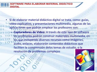 SOFTWARE PARA ELABORAR MATERIAL DIDÁCTICO
   DIGITAL




• Si de elaborar material didáctico digital se trata, como: guías,
  video explicativo, y presentaciones multimedia, algunas de las
  aplicaciones que podrán emplear los profesores son:
   – Capturadores de Video: A través de este tipo de software
      los profesores podrán construir materiales multimedia, en
      los que incluyendo diversos recursos como imágenes,
      audio, enlaces, elaborarán contenidos didácticos que
      faciliten la comprensión delos temas de estudio, o la
      resolución de problemas complejos
 