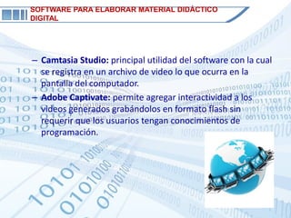 SOFTWARE PARA ELABORAR MATERIAL DIDÁCTICO
DIGITAL




– Camtasia Studio: principal utilidad del software con la cual
  se registra en un archivo de video lo que ocurra en la
  pantalla del computador.
– Adobe Captivate: permite agregar interactividad a los
  videos generados grabándolos en formato flash sin
  requerir que los usuarios tengan conocimientos de
  programación.
 