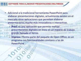 SOFTWARE PARA ELABORAR PRESENTACIONES MULTIMEDIA




• Adicional a la tradicional herramienta PowerPoint para
  elaborar presentaciones digitales, actualmente existen en el
  mercado otras aplicaciones que permiten elaborar
  presentaciones mucho más innovadoras e interactivas.
   – Prezi: es una aplicación que permite realizar
     presentaciones digitales en línea en un espacio de trabajo
     grande llamado el lienzo.
   – Impress: Fforma parte del paquete de Open Office, es un
     programa con funcionalidades similares a las de
     PowerPoint
 