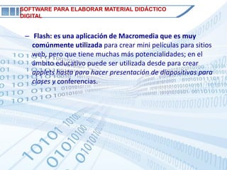 SOFTWARE PARA ELABORAR MATERIAL DIDÁCTICO
DIGITAL


 – Flash: es una aplicación de Macromedia que es muy
   comúnmente utilizada para crear mini películas para sitios
   web, pero que tiene muchas más potencialidades; en el
   ámbito educativo puede ser utilizada desde para crear
   applets hasta para hacer presentación de diapositivas para
   clases y conferencias.
 
