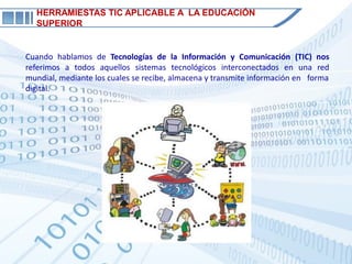 HERRAMIESTAS TIC APLICABLE A LA EDUCACIÓN
  SUPERIOR


Cuando hablamos de Tecnologías de la Información y Comunicación (TIC) nos
referimos a todos aquellos sistemas tecnológicos interconectados en una red
mundial, mediante los cuales se recibe, almacena y transmite información en forma
digital.
 