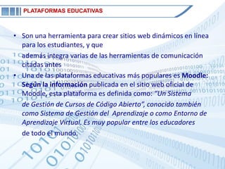 PLATAFORMAS EDUCATIVAS



• Son una herramienta para crear sitios web dinámicos en línea
  para los estudiantes, y que
  además integra varias de las herramientas de comunicación
  citadas antes
• Una de las plataformas educativas más populares es Moodle:
  Según la información publicada en el sitio web oficial de
  Moodle, esta plataforma es definida como: “Un Sistema
  de Gestión de Cursos de Código Abierto”, conocido también
  como Sistema de Gestión del Aprendizaje o como Entorno de
  Aprendizaje Virtual. Es muy popular entre los educadores
  de todo el mundo.
 