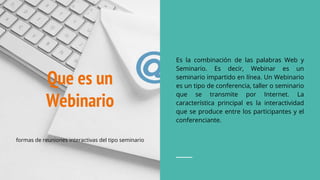 Que es un
Webinario
Es la combinación de las palabras Web y
Seminario. Es decir, Webinar es un
seminario impartido en línea. Un Webinario
es un tipo de conferencia, taller o seminario
que se transmite por Internet. La
característica principal es la interactividad
que se produce entre los participantes y el
conferenciante.
formas de reuniones interactivas del tipo seminario
 