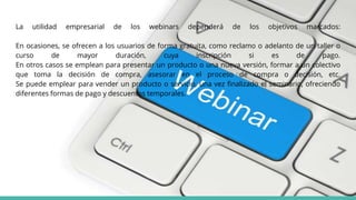 La utilidad empresarial de los webinars dependerá de los objetivos marcados:
En ocasiones, se ofrecen a los usuarios de forma gratuita, como reclamo o adelanto de un taller o
curso de mayor duración, cuya inscripción si es de pago.
En otros casos se emplean para presentar un producto o una nueva versión, formar a un colectivo
que toma la decisión de compra, asesorar en el proceso de compra o decisión, etc.
Se puede emplear para vender un producto o servicio, una vez finalizado el seminario, ofreciendo
diferentes formas de pago y descuentos temporales.
 