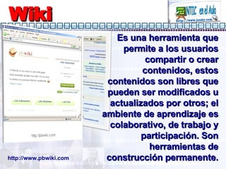 Wiki Es una herramienta que permite a los usuarios compartir o crear contenidos, estos contenidos son libres que pueden ser modificados u actualizados por otros; el ambiente de aprendizaje es colaborativo, de trabajo y participación. Son herramientas de construcción permanente. http://www.pbwiki.com 