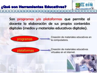 ¿Qué son Herramientas Educativas? Son  programas y/o plataformas  que permite al docente la elaboración de sus propios contenidos digitales (medios y materiales educativos digitales). programas plataformas Creación de materiales educativos en la computadora. Creación de materiales educativos virtuales en el internet. 