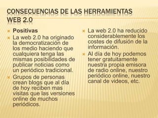 CONSECUENCIAS DE LAS HERRAMIENTAS
WEB 2.0
 Positivas
 La web 2.0 ha originado
la democratización de
los medio haciendo que
cualquiera tenga las
mismas posibilidades de
publicar noticias como
un periódico tradicional.
 Grupos de personas
crean blogs que al día
de hoy reciben mas
visitas que las versiones
online de muchos
periódicos.
 La web 2.0 ha reducido
considerablemente los
costes de difusión de la
información.
 Al día de hoy podemos
tener gratuitamente
nuestra propia emisora
de radio online, nuestro
periódico online, nuestro
canal de videos, etc.
 