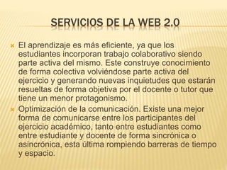 SERVICIOS DE LA WEB 2.0
 El aprendizaje es más eficiente, ya que los
estudiantes incorporan trabajo colaborativo siendo
parte activa del mismo. Este construye conocimiento
de forma colectiva volviéndose parte activa del
ejercicio y generando nuevas inquietudes que estarán
resueltas de forma objetiva por el docente o tutor que
tiene un menor protagonismo.
 Optimización de la comunicación. Existe una mejor
forma de comunicarse entre los participantes del
ejercicio académico, tanto entre estudiantes como
entre estudiante y docente de forma sincrónica o
asincrónica, esta última rompiendo barreras de tiempo
y espacio.
 