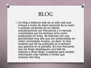 BLOG
O Un blog o bitácora web es un sitio web que
incluye a modo de diario personal de su autor
o autores contenido de su interés,
actualizaciones con frecuencia y a menudo
comentados por los lectores sirve como
publicación en línea de historias con una
periodicidad muy alta que son presentadas en
orden cronológico inverso, es decir, lo mas
reciente que se ha publicado es lo primero
que aparece en la pantalla. Es muy frecuente
que los blogs desplieguen una lista de
enlaces a otros blogs, a páginas para ampliar
información citar fuentes o contar que
empezó otro blog.
 