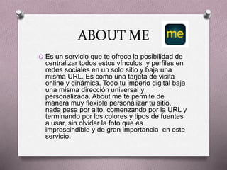 ABOUT ME
O Es un servicio que te ofrece la posibilidad de
centralizar todos estos vínculos y perfiles en
redes sociales en un solo sitio y baja una
misma URL. Es como una tarjeta de visita
online y dinámica. Todo tu imperio digital baja
una misma dirección universal y
personalizada. About me te permite de
manera muy flexible personalizar tu sitio,
nada pasa por alto, comenzando por la URL y
terminando por los colores y tipos de fuentes
a usar, sin olvidar la foto que es
imprescindible y de gran importancia en este
servicio.
 