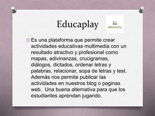 Educaplay
O Es una plataforma que permite crear
actividades educativas multimedia con un
resultado atractivo y profesional como
mapas, adivinanzas, crucigramas,
diálogos, dictados, ordenar letras y
palabras, relacionar, sopa de letras y test.
Además nos permite publicar las
actividades en nuestros blog o paginas
web. Una buena alternativa para que los
estudiantes aprendan jugando.
 