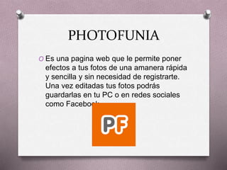 PHOTOFUNIA
O Es una pagina web que le permite poner
efectos a tus fotos de una amanera rápida
y sencilla y sin necesidad de registrarte.
Una vez editadas tus fotos podrás
guardarlas en tu PC o en redes sociales
como Facebook.
 