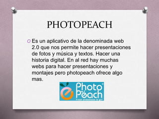 PHOTOPEACH
O Es un aplicativo de la denominada web
2.0 que nos permite hacer presentaciones
de fotos y música y textos. Hacer una
historia digital. En al red hay muchas
webs para hacer presentaciones y
montajes pero photopeach ofrece algo
mas.
 