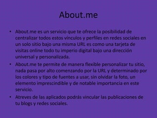 About.me
• About.me es un servicio que te ofrece la posibilidad de
centralizar todos estos vínculos y perfiles en redes sociales en
un solo sitio bajo una misma URL es como una tarjeta de
visitas online todo tu imperio digital bajo una dirección
universal y personalizada.
• About.me te permite de manera flexible personalizar tu sitio,
nada pasa por alto comenzando por la URL y determinado por
los colores y tipo de fuentes a usar, sin olvidar la foto, un
elemento imprescindible y de notable importancia en este
servicio.
• Atreves de las aplicados podrás vincular las publicaciones de
tu blogs y redes sociales.
 