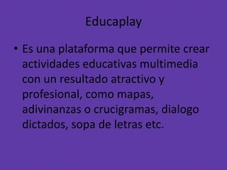 Educaplay
• Es una plataforma que permite crear
actividades educativas multimedia
con un resultado atractivo y
profesional, como mapas,
adivinanzas o crucigramas, dialogo
dictados, sopa de letras etc.
 