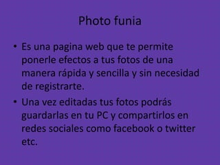 Photo funia
• Es una pagina web que te permite
ponerle efectos a tus fotos de una
manera rápida y sencilla y sin necesidad
de registrarte.
• Una vez editadas tus fotos podrás
guardarlas en tu PC y compartirlos en
redes sociales como facebook o twitter
etc.
 
