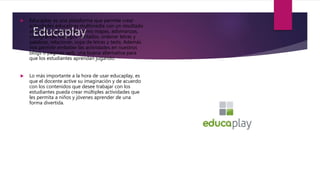 Educaplay
 Educaplay es una plataforma que permite crear
actividades educativas multimedia con un resultado
atractivo y profesional, como mapas, adivinanzas,
crucigramas, diálogos dictados, ordenar letras y
palabras, relacionar, sopa de letras y tests. Además
nos permite embeber las actividades en nuestros
blogs o páginas web, una buena alternativa para
que los estudiantes aprendan jugando.
 Lo más importante a la hora de usar educaplay, es
que el docente active su imaginación y de acuerdo
con los contenidos que desee trabajar con los
estudiantes pueda crear múltiples actividades que
les permita a niños y jóvenes aprender de una
forma divertida.
 