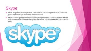 Skype
 Es un programa el cual permite comunicarte con otras personas de cualquier
parte de mundo por medio de video llamadas
 https://www.google.com.co/search?q=blogger&espv=2&biw=1366&bih=667&s
ource=lnms&tbm=isch&sa=X&sqi=2&ved=0ahUKEwjY8oSzmKHSAhUD5iYKHb6BB
bUQ
 