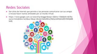 Redes Sociales
 Son sitios de internet que permite a las personas comunicarse con sus amigos
o incluso hacer nuevas amistades por un mundo virtual
 https://www.google.com.co/search?q=blogger&espv=2&biw=1366&bih=667&s
ource=lnms&tbm=isch&sa=X&sqi=2&ved=0ahUKEwjY8oSzmKHSAhUD5iYKHb6BB
bUQ
 