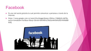Facebook
 Es una red social gratuita la cual permite comunicar a personas a través de la
internet.
 https://www.google.com.co/search?q=blogger&espv=2&biw=1366&bih=667&s
ource=lnms&tbm=isch&sa=X&sqi=2&ved=0ahUKEwjY8oSzmKHSAhUD5iYKHb6BB
bUQ
 