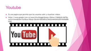 Youtube
 Es una pagina que permite que los usuarios subir y visualizar videos.
 https://www.google.com.co/search?q=blogger&espv=2&biw=1366&bih=667&s
ource=lnms&tbm=isch&sa=X&sqi=2&ved=0ahUKEwjY8oSzmKHSAhUD5iYKHb6BB
bUQ
 