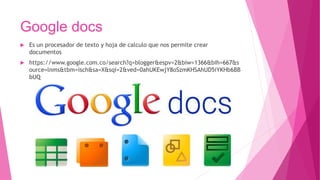 Google docs
 Es un procesador de texto y hoja de calculo que nos permite crear
documentos
 https://www.google.com.co/search?q=blogger&espv=2&biw=1366&bih=667&s
ource=lnms&tbm=isch&sa=X&sqi=2&ved=0ahUKEwjY8oSzmKHSAhUD5iYKHb6BB
bUQ
 