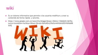 wiki
 Es un sistema informativo que permite a los usuarios modificar y crear su
contenido de forma rápida y sencilla.
 https://www.google.com.co/search?q=blogger&espv=2&biw=1366&bih=667&s
ource=lnms&tbm=isch&sa=X&sqi=2&ved=0ahUKEwjY8oSzmKHSAhUD5iYKHb6BB
bUQ
 