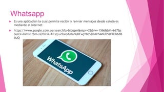 Whatsapp
 Es una aplicación la cual permite recibir y renviar mensajes desde celulares
mediante el internet
 https://www.google.com.co/search?q=blogger&espv=2&biw=1366&bih=667&s
ource=lnms&tbm=isch&sa=X&sqi=2&ved=0ahUKEwjY8oSzmKHSAhUD5iYKHb6BB
bUQ
 