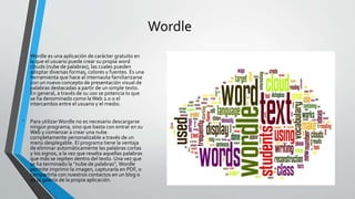 Wordle
• Wordle es una aplicación de carácter gratuito en
la que el usuario puede crear su propia word
clouds (nube de palabras), las cuales pueden
adoptar diversas formas, colores y fuentes. Es una
herramienta que hace al internauta familiarizarse
con un nuevo concepto de presentación visual de
palabras destacadas a partir de un simple texto.
En general, a través de su uso se potencia lo que
se ha denominado como laWeb 2.0 o el
intercambio entre el usuario y el medio.
• Para utilizar Wordle no es necesario descargarse
ningún programa, sino que basta con entrar en su
Web y comenzar a crear una nube
completamente personalizable a través de un
menú desplegable. El programa tiene la ventaja
de eliminar automáticamente las palabras cortas
y los signos, a la vez que resalta aquellas palabras
que más se repiten dentro del texto. Una vez que
se ha terminado la "nube de palabras", Wordle
permite imprimir la imagen, capturarla en PDF, o
compartirla con nuestros contactos en un blog o
en la galería de la propia aplicación.
 