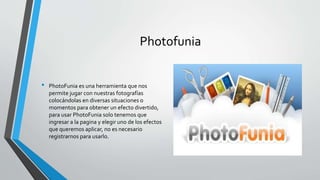 Photofunia
• PhotoFunia es una herramienta que nos
permite jugar con nuestras fotografías
colocándolas en diversas situaciones o
momentos para obtener un efecto divertido,
para usar PhotoFunia solo tenemos que
ingresar a la pagina y elegir uno de los efectos
que queremos aplicar, no es necesario
registrarnos para usarlo.
 