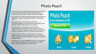 Photo Peach
• Photo Peach es un aplicativo de la denominadaWEB 2.0
que nos permite hacer presentaciones de fotos y
ponerles música y texto. ¡Hacer una historia digital!
• En la red hay muchas webs para hacer presentaciones y
montajes... ¡pero creo que Photo Peach ofrece algo
más!
• En primer lugar, al clicar sobre la dirección
(http://photopeach.com/) tendremos que rellenar una
hoja de registro para crearnos una cuenta.
• A continuación, ya podremos subir las fotos.
Seguidamente, les pondremos la música. Podemos
utilizar músicas del propio programa, subir archivos de
nuestro ordenador, buscar una canción enYouTube...
• Ahora podemos editar la presentación que hemos
hecho e insertar el texto que queramos. Con la opción
QUIZ también podremos elaborar preguntas dentro de
la presentación...
• Finalmente, nos dará el EMBED (trozo de código html)
que nos permitirá poner la presentación en nuestro
blog, nuestro google sites, nuestra web...
 