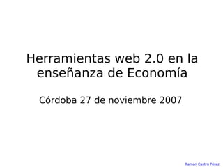 Herramientas web 2.0 en la enseñanza de Economía Córdoba 27 de noviembre 2007 Ramón Castro Pérez 