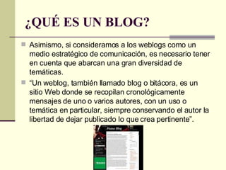 ¿QUÉ ES UN BLOG? Asimismo, si consideramos a los weblogs como un medio estratégico de comunicación, es necesario tener en cuenta que abarcan una gran diversidad de temáticas. “ Un weblog, también llamado blog o bitácora, es un sitio Web donde se recopilan cronológicamente mensajes de uno o varios autores, con un uso o temática en particular, siempre conservando el autor la libertad de dejar publicado lo que crea pertinente”. 