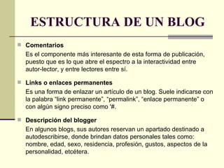 ESTRUCTURA DE UN BLOG Comentarios Es el componente más interesante de esta forma de publicación, puesto que es lo que abre el espectro a la interactividad entre autor-lector, y entre lectores entre sí.   Links o enlaces permanentes   Es una forma de enlazar un artículo de un blog. Suele indicarse con la palabra “link permanente”, “permalink”, “enlace permanente” o con algún signo preciso como '#.  Descripción del blogger En algunos blogs, sus autores reservan un apartado destinado a autodescribirse, donde brindan datos personales tales como: nombre, edad, sexo, residencia, profesión, gustos, aspectos de la personalidad, etcétera.  