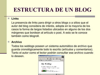 ESTRUCTURA DE UN BLOG Links La presencia de links para dirigir a otros blogs o a sitios que el autor del blog considera de interés, adopta en la mayoría de los casos la forma de largos listados ubicados en alguno de los dos márgenes que bordean al artículo o post. A esto se le conoce también como blogroll. Archivo Todos los weblogs poseen un sistema automático de archivo que guarda cronológicamente todo lo escrito (artículos y comentarios). Tanto el autor como el lector podrán consultar ese archivo cuando lo deseen.  