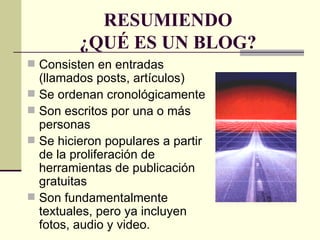 RESUMIENDO ¿QUÉ ES UN BLOG? Consisten en entradas (llamados posts, artículos)  Se ordenan cronológicamente  Son escritos por una o más personas Se hicieron populares a partir de la proliferación de herramientas de publicación gratuitas Son fundamentalmente textuales, pero ya incluyen fotos, audio y video.  